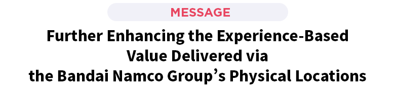 Further Enhancing the Experience-Based Value Delivered via the Bandai Namco Group’s Physical Locations