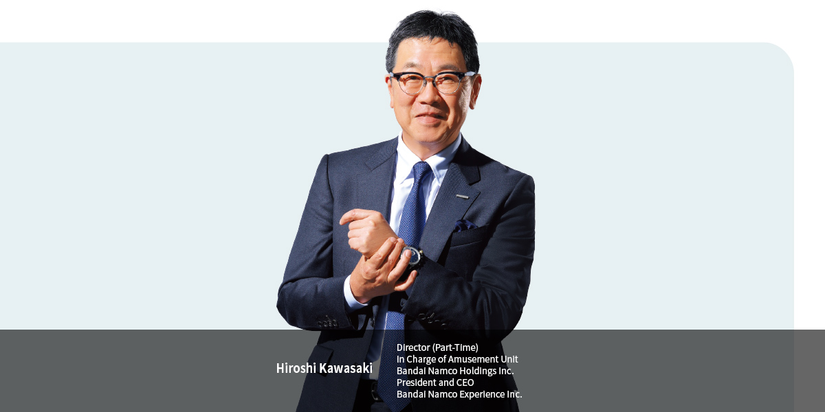 Hiroshi Kawasaki
Director (Part-Time) In Charge of Amusement Unit Bandai Namco Holdings Inc. President and CEO Bandai Namco Experience Inc.