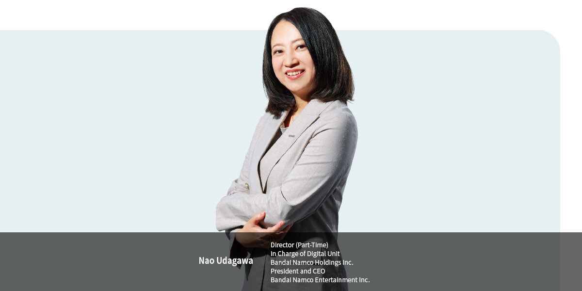 Nao Udagawa Director (Part-Time) In Charge of Digital Unit Bandai Namco Holdings Inc. President and CEO Bandai Namco Entertainment Inc.