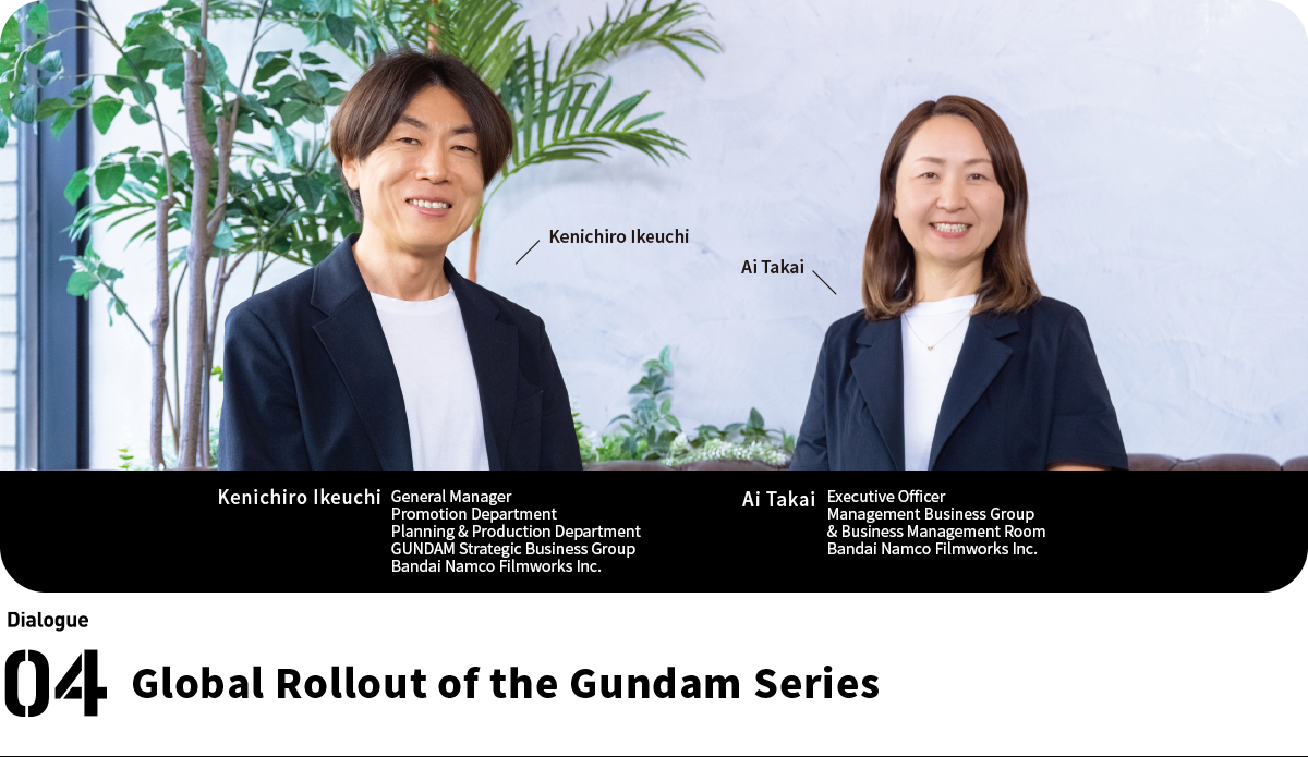 Left:Ai Takai Executive Officer Management Business Group & Business Management Room Bandai Namco Filmworks Inc. Right:Kenichiro Ikeuchi General Manager Promotion Department Planning & Production Department GUNDAM Strategic Business Group
Bandai Namco Filmworks Inc.