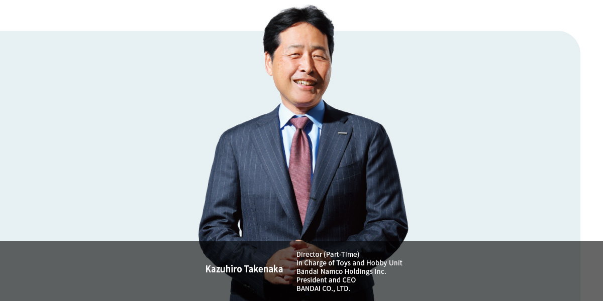 Kazuhiro Takenaka Director (Part-Time) In Charge of Toys and Hobby Unit Bandai Namco Holdings Inc. President and CEO BANDAI CO., LTD.