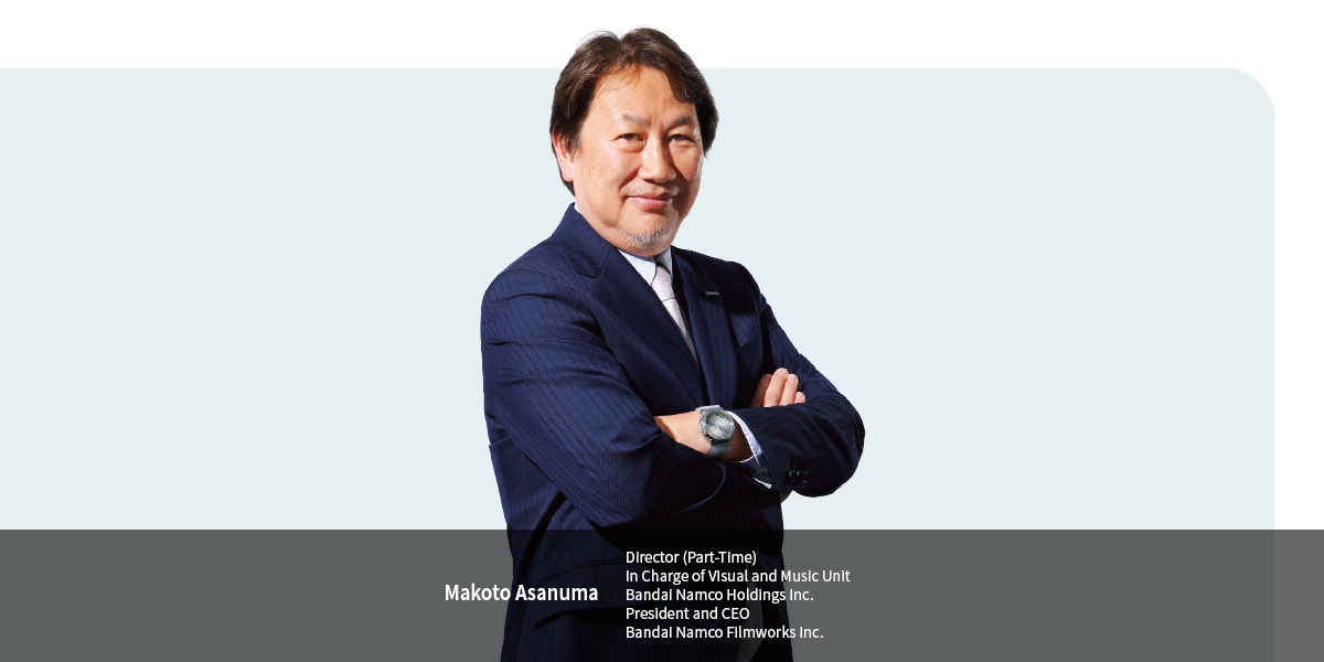 Makoto Asanuma Director (Part-Time) In Charge of Visual and Music Unit Bandai Namco Holdings Inc. President and CEO Bandai Namco Filmworks Inc.