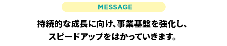 持続的な成長に向け、事業基盤を強化し、スピードアップをはかっていきます。