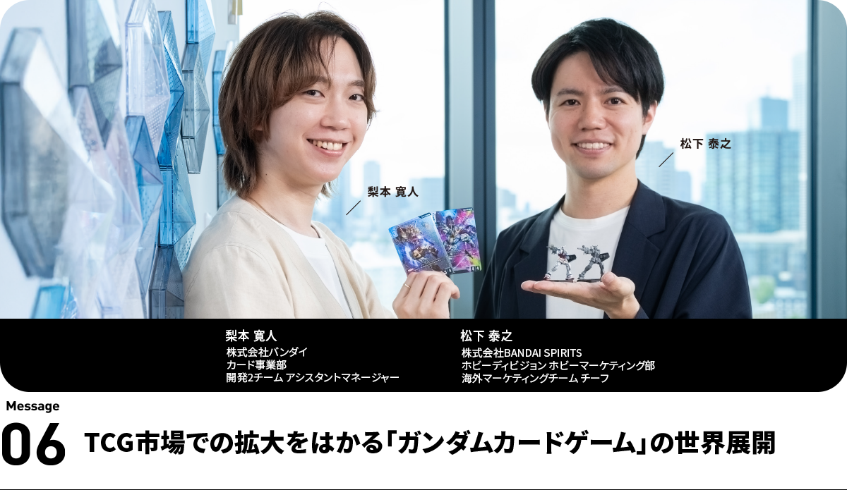 左：梨本 寛人   Hiroto Nashimoto　株式会社バンダイ
カード事業部　開発2チーム アシスタントマネージャー　右：松下 泰之   Yasuyuki Matsushita　株式会社BANDAI SPIRITS　ホビーディビジョン ホビーマーケティング部　海外マーケティングチーム チーフ