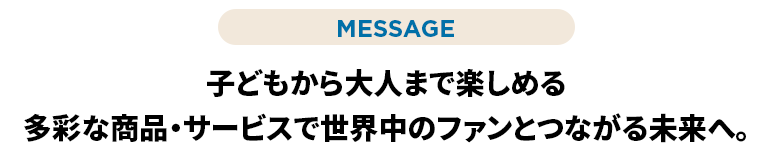 子どもから大人まで楽しめる多彩な商品・サービスで世界中のファンとつながる未来へ。