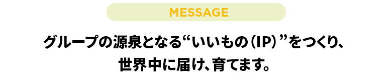 グループの源泉となる“いいもの（IP）”をつくり、世界中に届け、育てます。