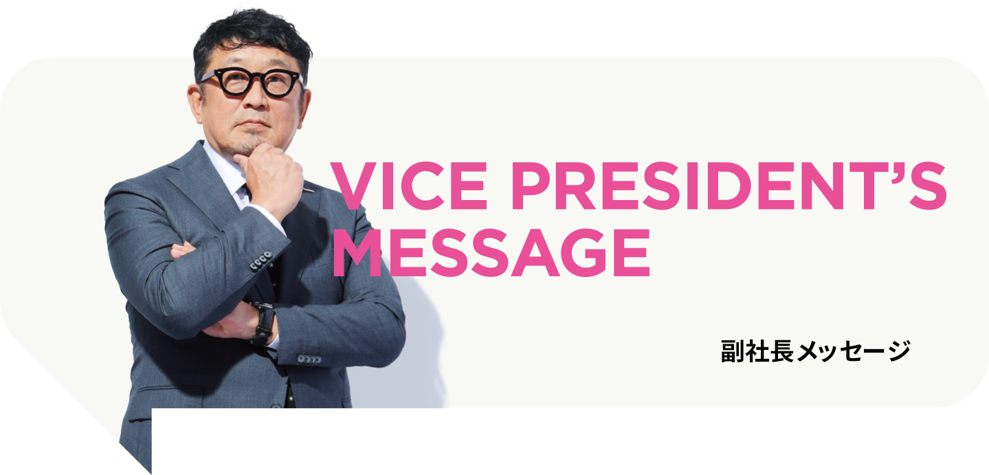 VECE PRESIDENT’S MESSAGE 副社長メッセージ