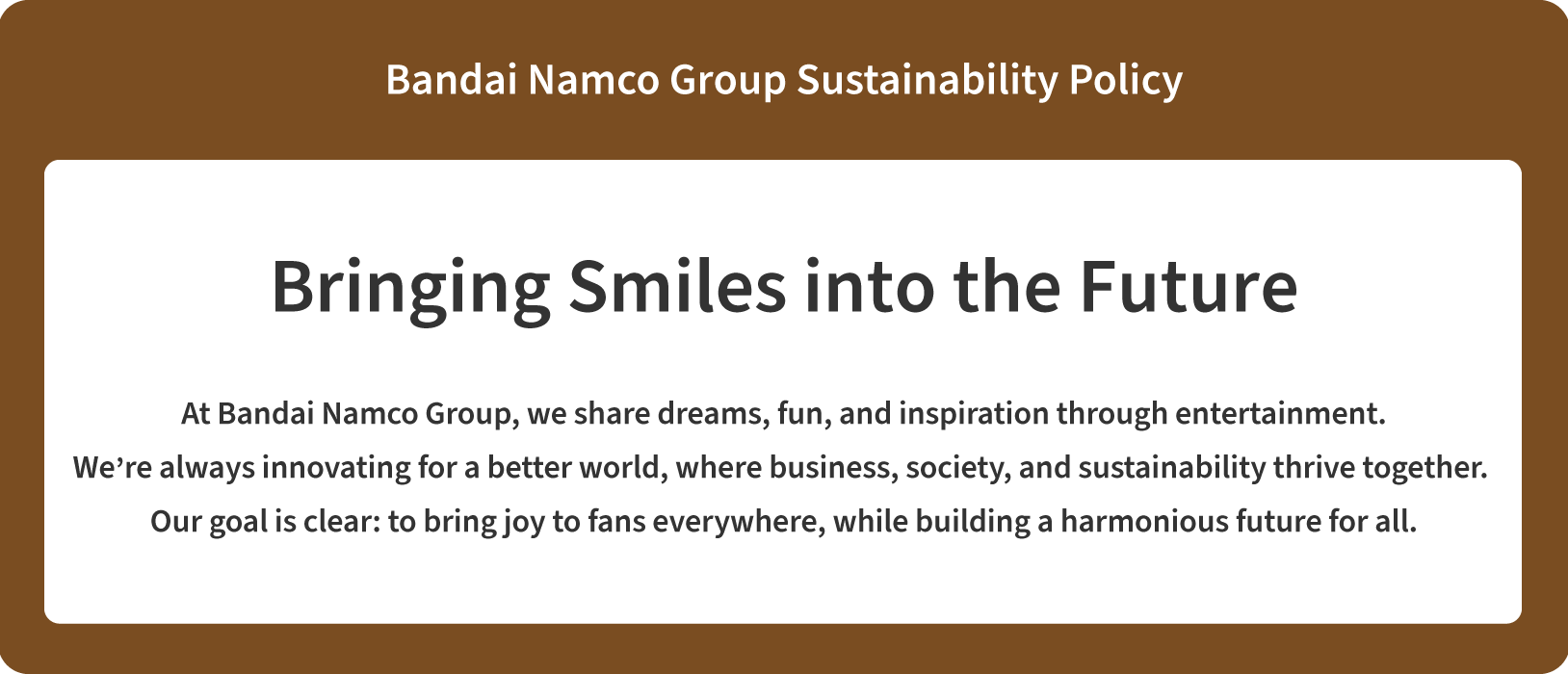 A diagram of the Bandai Namco Group Sustainability Policy. The Bandai Namco Group has set ”Sustainability—Bringing Smiles into the Future” as one of the key strategies in its mid-term plan. To achieve this, the Group—dedicated to sharing dreams, fun, and inspiration through entertainment—strives to innovate for a better world, where business, society, and sustainability thrive together. Our goal is clear: to bring joy to fans everywhere, while building a harmonious future for all.