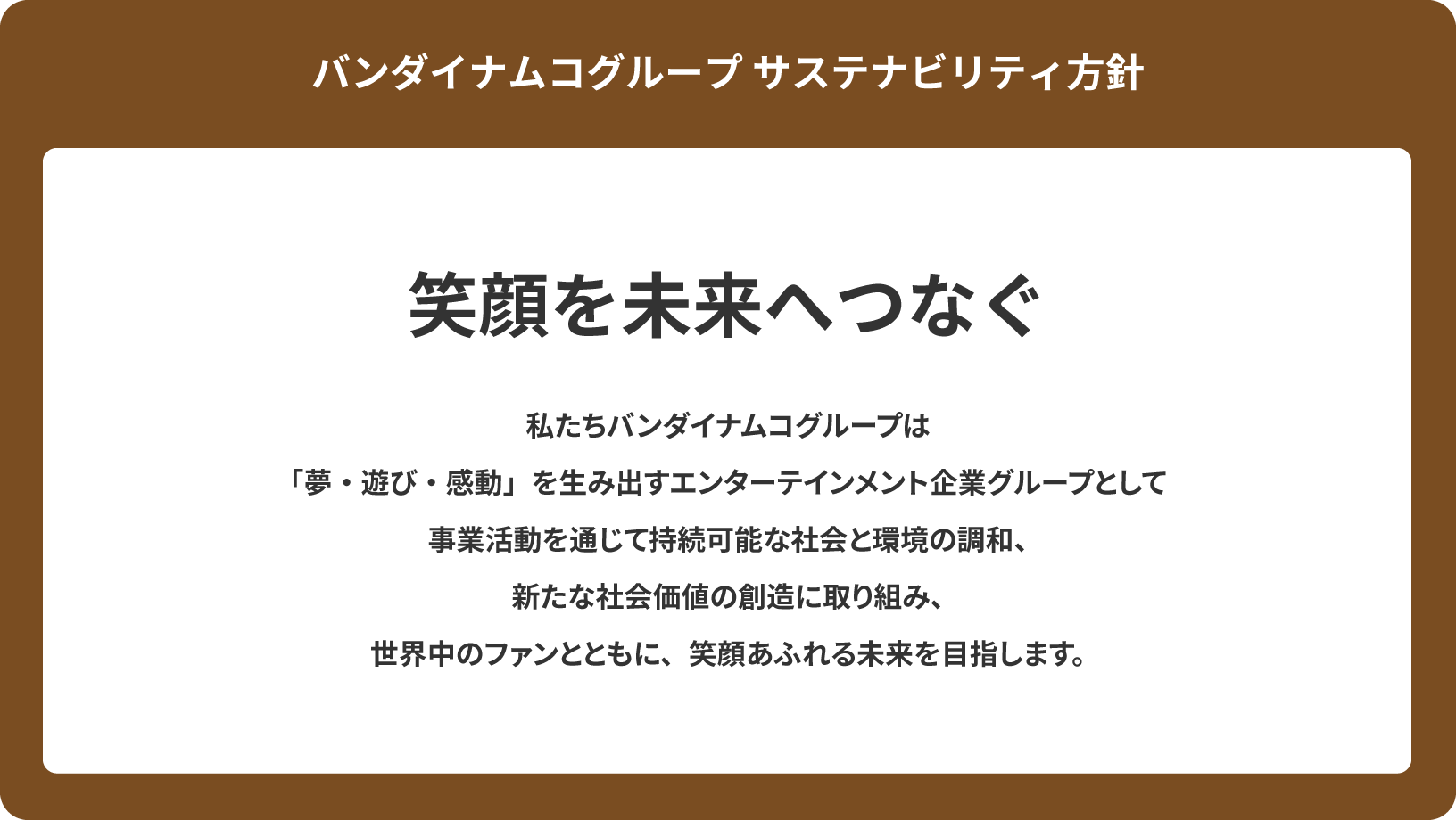 図：バンダイナムコグループのサステナビリティ方針。バンダイナムコグループは、中期経営計画の重点戦略のひとつに、「サステナビリティ／笑顔を未来へつなぐ」を掲げています。この実現に向けて、私たちバンダイナムコグループは、「夢・遊び・感動」を生み出すエンターテインメント企業グループとして、事業活動を通じて、持続可能な社会と環境の調和、新たな社会価値の創造に取り組み、世界中のファンとともに、笑顔あふれる未来を目指します。