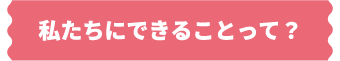 私たちにできることって？