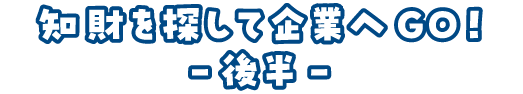 知財を探して企業へGO！-後半-